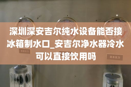 深圳深安吉爾純水設(shè)備能否接冰箱制水口_安吉爾凈水器冷水可以直接飲用嗎