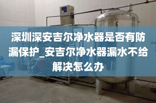 深圳深安吉爾凈水器是否有防漏保護(hù)_安吉爾凈水器漏水不給解決怎么辦