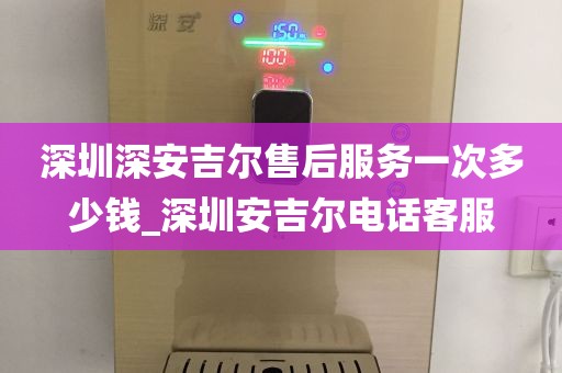 深圳深安吉爾售后服務(wù)一次多少錢_深圳安吉爾電話客服