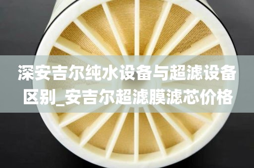 深安吉爾純水設(shè)備與超濾設(shè)備區(qū)別_安吉爾超濾膜濾芯價格