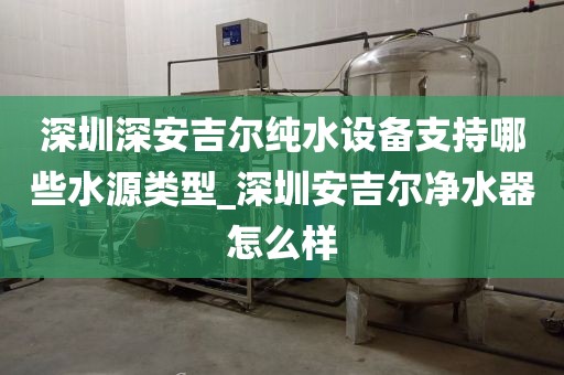 深圳深安吉爾純水設備支持哪些水源類型_深圳安吉爾凈水器怎么樣