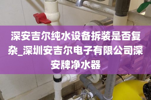 深安吉爾純水設(shè)備拆裝是否復(fù)雜_深圳安吉爾電子有限公司深安牌凈水器