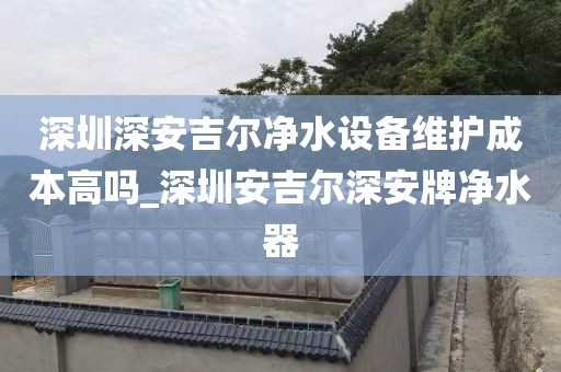 深圳深安吉爾凈水設(shè)備維護成本高嗎_深圳安吉爾深安牌凈水器