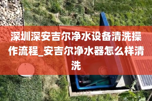 深圳深安吉爾凈水設(shè)備清洗操作流程_安吉爾凈水器怎么樣清洗