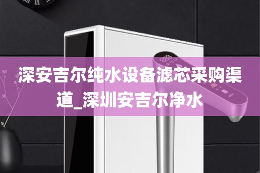 深安吉爾純水設(shè)備濾芯采購(gòu)渠道_深圳安吉爾凈水