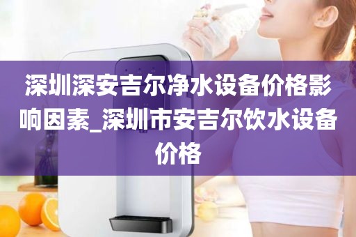 深圳深安吉爾凈水設(shè)備價格影響因素_深圳市安吉爾飲水設(shè)備價格