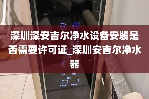深圳深安吉爾凈水設備安裝是否需要許可證_深圳安吉爾凈水器