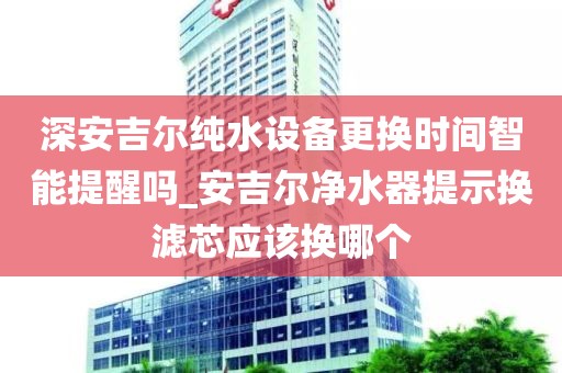 深安吉爾純水設(shè)備更換時(shí)間智能提醒嗎_安吉爾凈水器提示換濾芯應(yīng)該換哪個(gè)