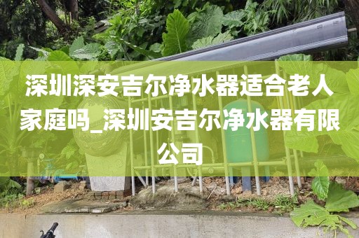 深圳深安吉爾凈水器適合老人家庭嗎_深圳安吉爾凈水器有限公司