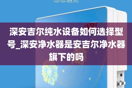 深安吉爾純水設備如何選擇型號_深安凈水器是安吉爾凈水器旗下的嗎