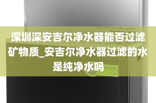 深圳深安吉爾凈水器能否過濾礦物質_安吉爾凈水器過濾的水是純凈水嗎