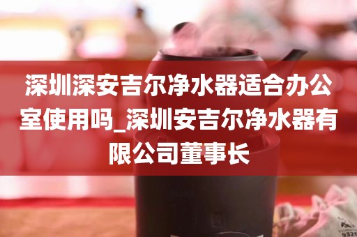 深圳深安吉爾凈水器適合辦公室使用嗎_深圳安吉爾凈水器有限公司董事長(zhǎng)