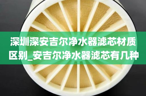 深圳深安吉爾凈水器濾芯材質(zhì)區(qū)別_安吉爾凈水器濾芯有幾種