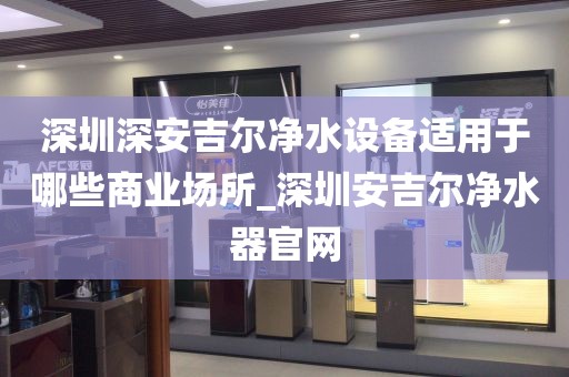 深圳深安吉爾凈水設(shè)備適用于哪些商業(yè)場所_深圳安吉爾凈水器官網(wǎng)
