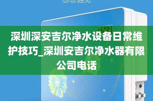 深圳深安吉爾凈水設(shè)備日常維護(hù)技巧_深圳安吉爾凈水器有限公司電話