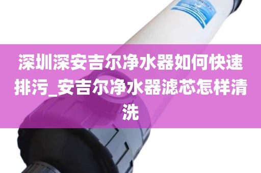 深圳深安吉爾凈水器如何快速排污_安吉爾凈水器濾芯怎樣清洗