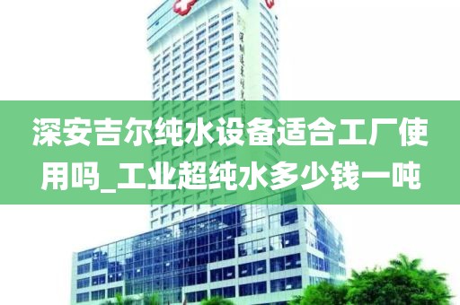 深安吉爾純水設(shè)備適合工廠使用嗎_工業(yè)超純水多少錢一噸