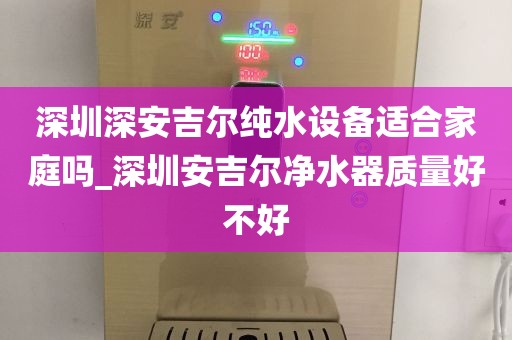 深圳深安吉爾純水設備適合家庭嗎_深圳安吉爾凈水器質量好不好