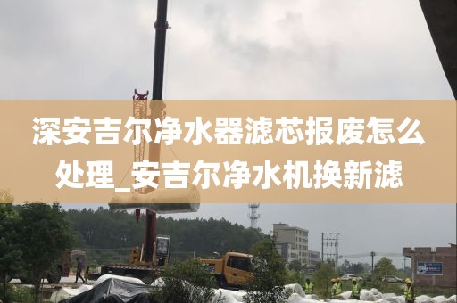 深安吉爾凈水器濾芯報廢怎么處理_安吉爾凈水機換新濾