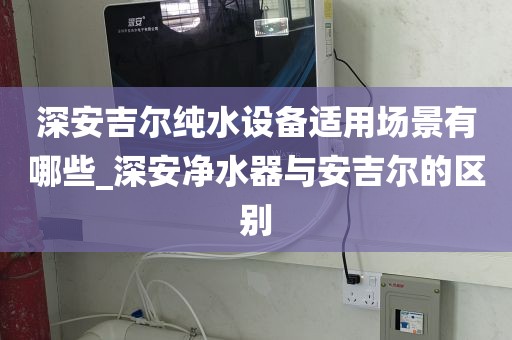 深安吉爾純水設(shè)備適用場景有哪些_深安凈水器與安吉爾的區(qū)別