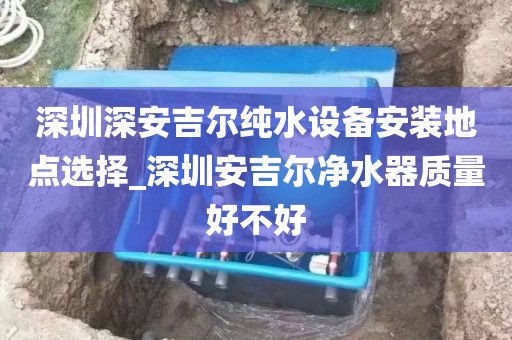 深圳深安吉爾純水設(shè)備安裝地點(diǎn)選擇_深圳安吉爾凈水器質(zhì)量好不好