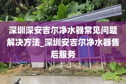 深圳深安吉爾凈水器常見問題解決方法_深圳安吉爾凈水器售后服務
