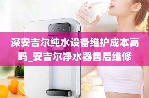 深安吉爾純水設(shè)備維護(hù)成本高嗎_安吉爾凈水器售后維修