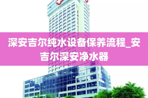 深安吉爾純水設(shè)備保養(yǎng)流程_安吉爾深安凈水器