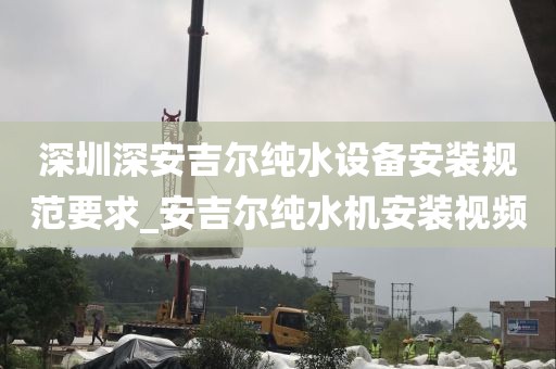 深圳深安吉爾純水設(shè)備安裝規(guī)范要求_安吉爾純水機(jī)安裝視頻