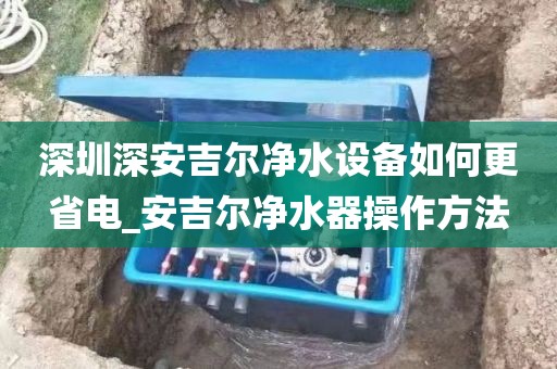 深圳深安吉爾凈水設(shè)備如何更省電_安吉爾凈水器操作方法