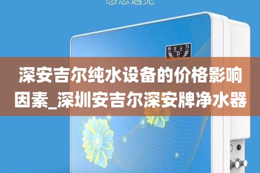 深安吉爾純水設(shè)備的價格影響因素_深圳安吉爾深安牌凈水器