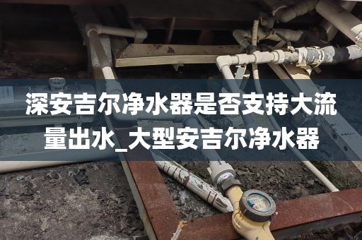 深安吉爾凈水器是否支持大流量出水_大型安吉爾凈水器