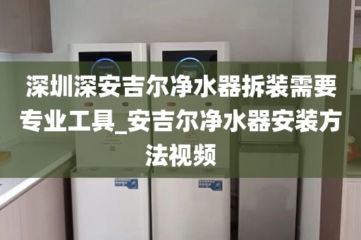 深圳深安吉爾凈水器拆裝需要專業(yè)工具_(dá)安吉爾凈水器安裝方法視頻