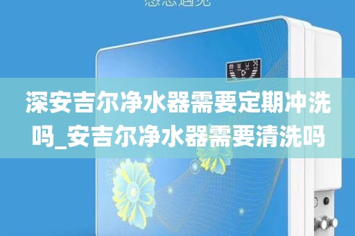 深安吉爾凈水器需要定期沖洗嗎_安吉爾凈水器需要清洗嗎