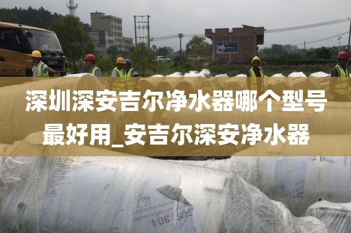 深圳深安吉爾凈水器哪個(gè)型號(hào)最好用_安吉爾深安凈水器
