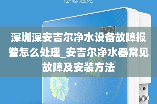 深圳深安吉爾凈水設(shè)備故障報警怎么處理_安吉爾凈水器常見故障及安裝方法