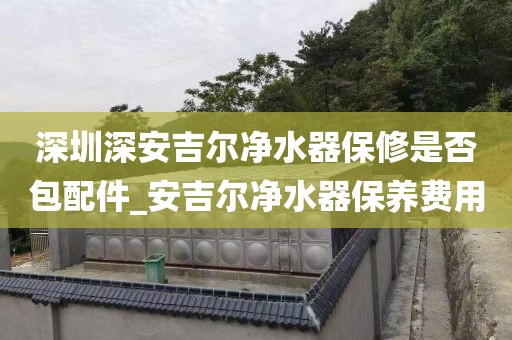 深圳深安吉爾凈水器保修是否包配件_安吉爾凈水器保養(yǎng)費(fèi)用