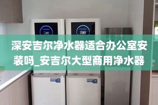 深安吉爾凈水器適合辦公室安裝嗎_安吉爾大型商用凈水器