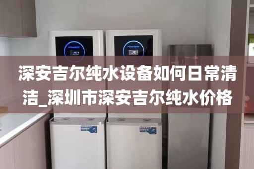 深安吉爾純水設備如何日常清潔_深圳市深安吉爾純水價格
