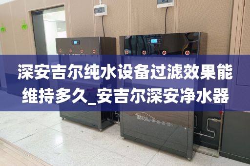 深安吉爾純水設(shè)備過濾效果能維持多久_安吉爾深安凈水器