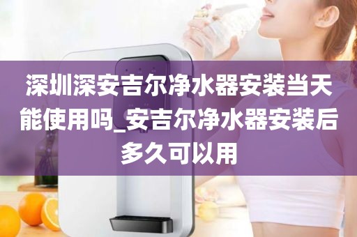 深圳深安吉爾凈水器安裝當(dāng)天能使用嗎_安吉爾凈水器安裝后多久可以用