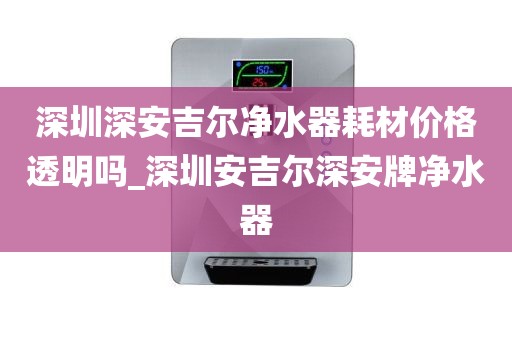 深圳深安吉爾凈水器耗材價格透明嗎_深圳安吉爾深安牌凈水器