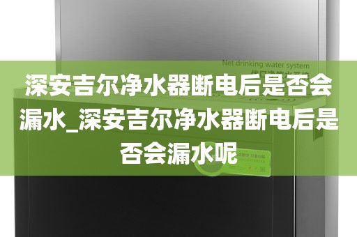 深安吉爾凈水器斷電后是否會漏水_深安吉爾凈水器斷電后是否會漏水呢