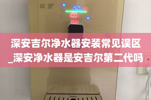 深安吉爾凈水器安裝常見誤區(qū)_深安凈水器是安吉爾第二代嗎