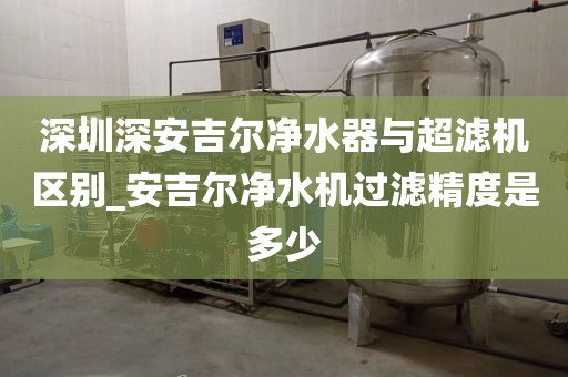 深圳深安吉爾凈水器與超濾機(jī)區(qū)別_安吉爾凈水機(jī)過濾精度是多少