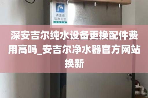深安吉爾純水設(shè)備更換配件費(fèi)用高嗎_安吉爾凈水器官方網(wǎng)站換新