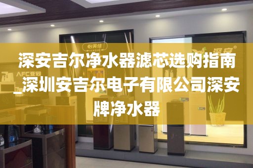 深安吉爾凈水器濾芯選購指南_深圳安吉爾電子有限公司深安牌凈水器