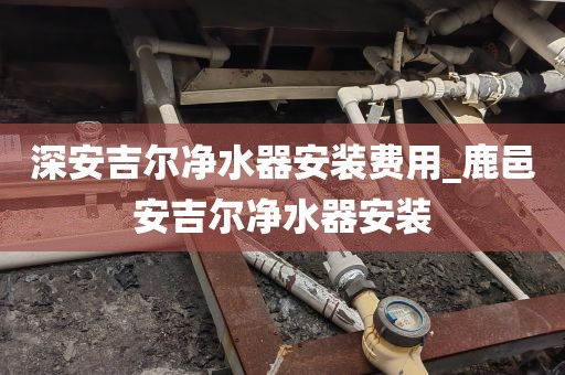 深安吉爾凈水器安裝費用_鹿邑安吉爾凈水器安裝