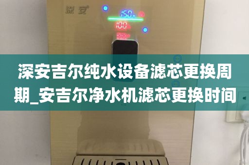 深安吉爾純水設備濾芯更換周期_安吉爾凈水機濾芯更換時間