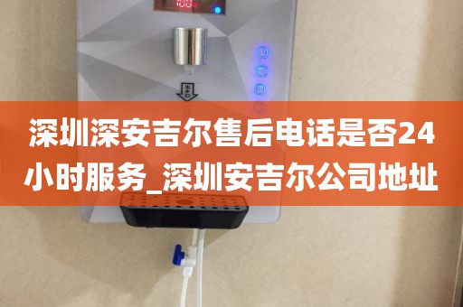 深圳深安吉爾售后電話是否24小時(shí)服務(wù)_深圳安吉爾公司地址